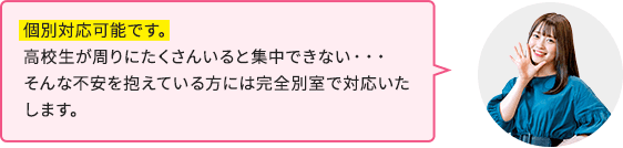個別対応可能です。高校生が周りにたくさんいると集中できない…そんな不安を抱えている方には完全別室で対応いたします。