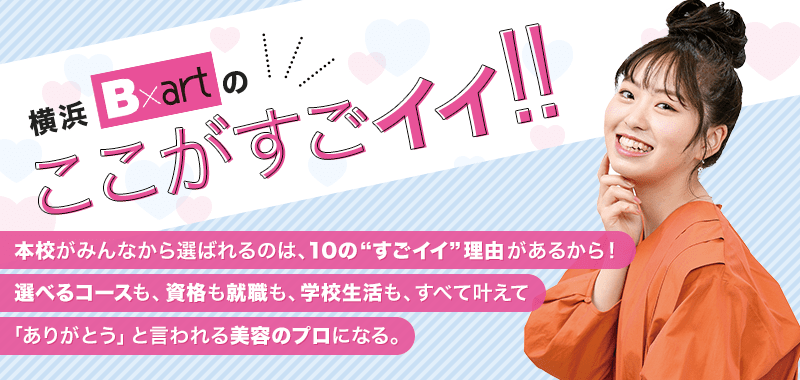 本校がみんなから選ばれるのは、10の”すごイイ”理由があるから！選べるコースも、資格も就職も、学校生活も、すべて叶えて「ありがとう」と言われる美容のプロになる。
