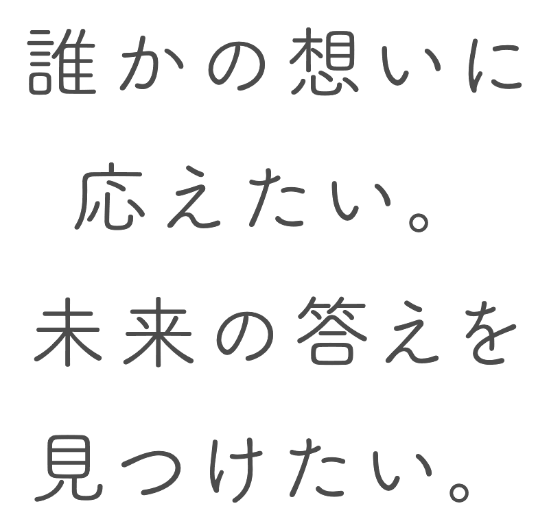 誰かの想いに応えたい。未来の答えを見つけたい。