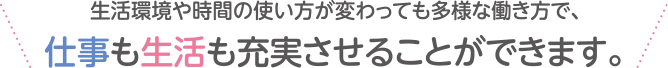 生活環境や時間の使い方が変わっても多様な働き方で、仕事も生活も充実させることができます。