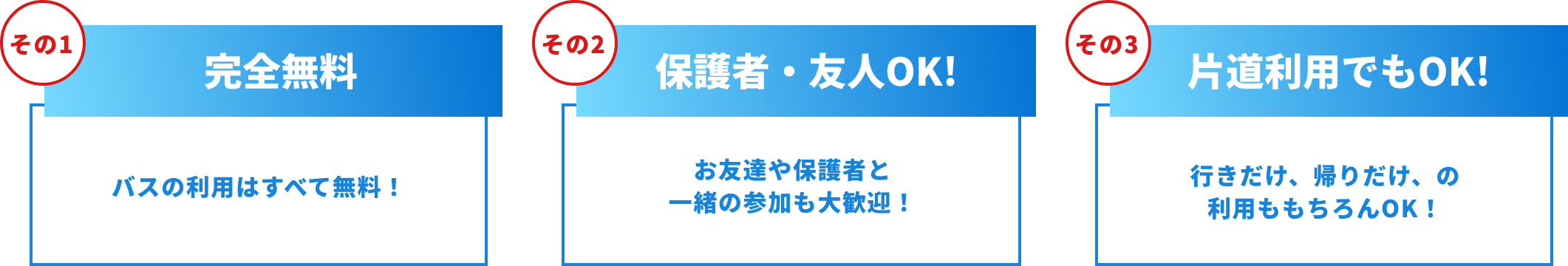 その1完全無料 バスの利用は全て無料！エリアや時間によっては、ランチをご用意しています！その2保護者・友人OK! お友達や保護者と一緒の参加も大歓迎！その3 片道利用でもOK! 行きだけ、帰りだけ、の利用ももちろんOK!