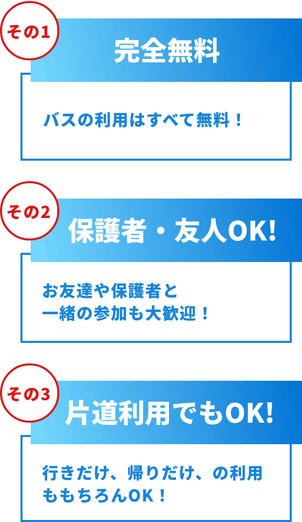 その1完全無料 バスの利用は全て無料！エリアや時間によっては、ランチをご用意しています！その2保護者・友人OK! お友達や保護者と一緒の参加も大歓迎！その3 片道利用でもOK! 行きだけ、帰りだけ、の利用ももちろんOK!